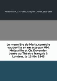 Le meuniere de Marly, comedie vaudeville en un acte par MM. Melesville et Ch. Duveyrier. Jouee au Theatre francais a Londres, le 13 fev. 1843