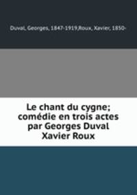 Le chant du cygne; comedie en trois actes par Georges Duval & Xavier Roux