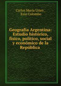 Geografia Argentina: Estudio historico, fisico, politico, social y economico de la Republica .