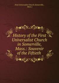 History of the First Universalist Church in Somerville, Mass.: Souvenir of the Fiftieth .