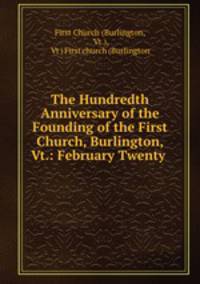 The Hundredth Anniversary of the Founding of the First Church, Burlington, Vt.: February Twenty .