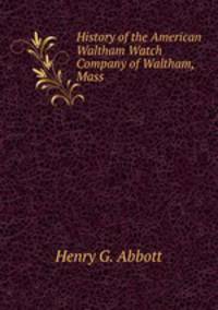 History of the American Waltham Watch Company of Waltham, Mass.