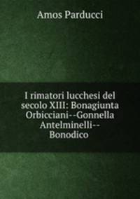 I rimatori lucchesi del secolo XIII: Bonagiunta Orbicciani--Gonnella Antelminelli--Bonodico .