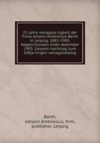25 jahre verlagsta?tigkeit der firma Johann Ambrosius Barth in Leipzig. 1881-1905. Abgeschlossen ende dezember 1905. Gesamt-nachtrag zum 100ja?hrigen verlagskatalog