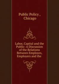 Labor, Capital and the Public: A Discussion of the Relations Between Employes, Employers and the .