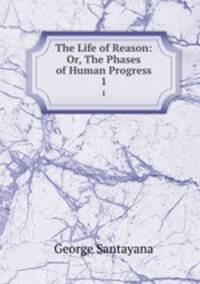 The Life of Reason: Or, The Phases of Human Progress. 1