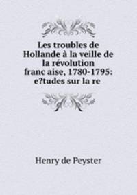 Les troubles de Hollande a la veille de la revolution franc?aise, 1780-1795: e?tudes sur la re .