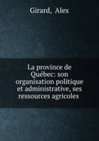 La province de Quebec: son organisation politique et administrative, ses ressources agricoles .