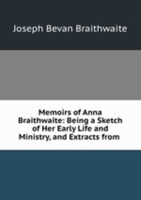 Memoirs of Anna Braithwaite: Being a Sketch of Her Early Life and Ministry, and Extracts from .