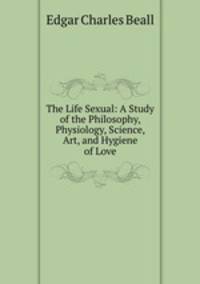 The Life Sexual: A Study of the Philosophy, Physiology, Science, Art, and Hygiene of Love