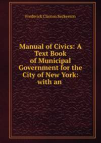 Manual of Civics: A Text Book of Municipal Government for the City of New York: with an .