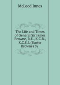 The Life and Times of General Sir James Browne, R.E., K.C.B., K.C.S.I. (Buster Browne) by .