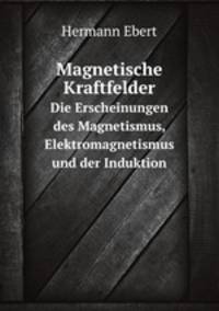 Magnetische Kraftfelder. Die Erscheinungen des Magnetismus, Elektromagnetismus und der Induktion