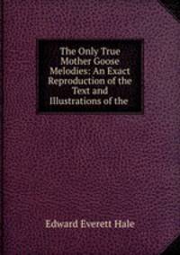 The Only True Mother Goose Melodies: An Exact Reproduction of the Text and Illustrations of the .