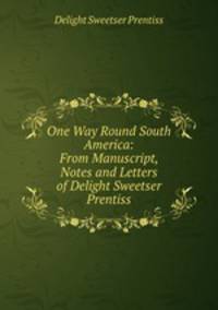 One Way Round South America: From Manuscript, Notes and Letters of Delight Sweetser Prentiss