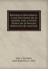 Biblioteca Mercedaria : o sea Escritores de la celeste, real y militar Orden de la Merced, redencion de cautivos .