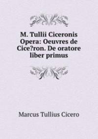 M. Tullii Ciceronis Opera: Oeuvres de Cice?ron. De oratore liber primus