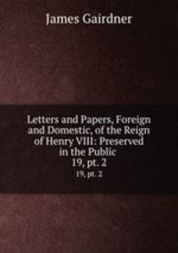 Letters and Papers, Foreign and Domestic, of the Reign of Henry VIII: Preserved in the Public .. 19, pt. 2