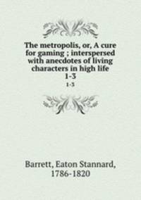 The metropolis, or, A cure for gaming ; interspersed with anecdotes of living characters in high life. 1-3