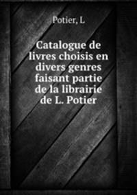 Catalogue de livres choisis en divers genres faisant partie de la librairie de L. Potier