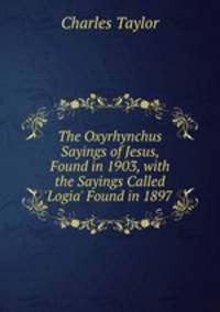 The Oxyrhynchus Sayings of Jesus, Found in 1903, with the Sayings Called `Logia` Found in 1897 .