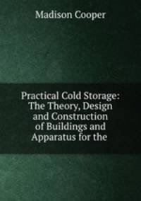 Practical Cold Storage: The Theory, Design and Construction of Buildings and Apparatus for the .