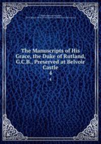 The Manuscripts of His Grace, the Duke of Rutland, G.C.B., Preserved at Belvoir Castle. 4