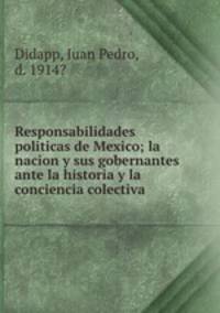 Responsabilidades politicas de Mexico; la nacion y sus gobernantes ante la historia y la conciencia colectiva