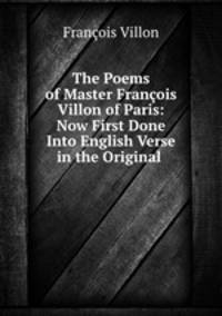 The Poems of Master Francois Villon of Paris: Now First Done Into English Verse in the Original .