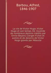 La vie de Victor Hugo; Victor Hugo et son temps. Ed. illustree de nombreux dessins inedits par Emile Bayard, Clerget Fichel et autres et de dessins de Victor Hugo graves par Meaulle