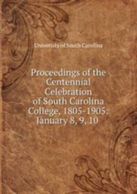 Proceedings of the Centennial Celebration of South Carolina College, 1805-1905: January 8, 9, 10 .
