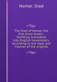 The Iliad of Homer, the first three books : faithfully translated into English hexameters, according to the style and manner of the original