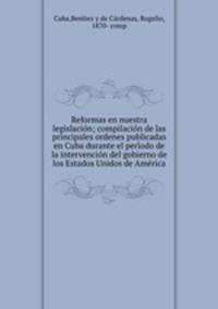 Reformas en nuestra legislacio?n; compilacio?n de las principales ordenes publicadas en Cuba durante el peri?odo de la intervencio?n del gobierno de los Estados Unidos de Ame?rica