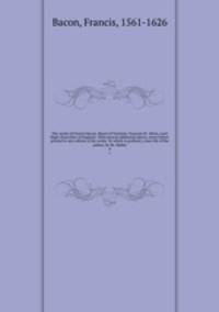 The works of Francis Bacon, Baron of Verulam, Viscount St. Alban, Lord High Chancellor of England . With several additional pieces, never before printed in any edition of his works. To which is prefixed, a new life of the author, by Mr. Mallet. 4