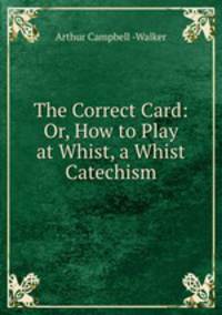 The Correct Card: Or, How to Play at Whist, a Whist Catechism