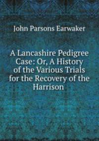A Lancashire Pedigree Case: Or, A History of the Various Trials for the Recovery of the Harrison .