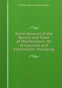 Some Account of the Barony and Town of Okehampton: Its Antiquities and Institutions: Including .