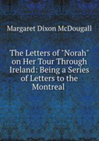 The Letters of "Norah" on Her Tour Through Ireland: Being a Series of Letters to the Montreal .