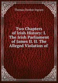 Two Chapters of Irish History: I. The Irish Parliament of James II. II. The Alleged Violation of .