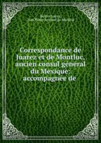 Correspondance de Juarez et de Montluc, ancien consul general du Mexique: accompagnee de .