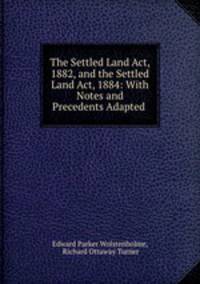 The Settled Land Act, 1882, and the Settled Land Act, 1884: With Notes and Precedents Adapted .