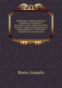 Guadalajara. Apuntes histo?ricos, biogra?ficos, estadi?sticos y descriptivos de la capital del estado de Jalisco, desde su fundacio?n por el conquistador Nun?o Beltran de Guzman hasta nuestros dias