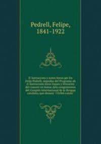 Il-lustracions y notes breus per En Felip Pedrell, seguidas del Programa ab il-lustracions tema?tiques y literaries del concert en honor dels congressistes del Congre?s internacional de la llengua catalana, que donara? l