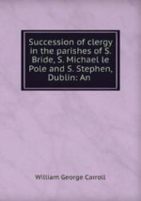 Succession of clergy in the parishes of S. Bride, S. Michael le Pole and S. Stephen, Dublin: An .