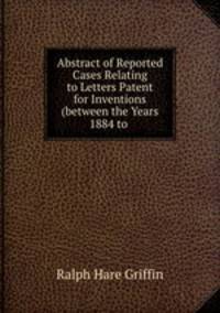 Abstract of Reported Cases Relating to Letters Patent for Inventions (between the Years 1884 to .