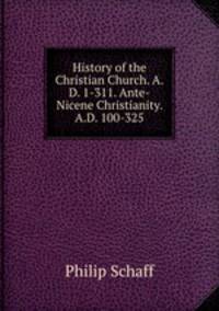 History of the Christian Church. A.D. 1-311. Ante-Nicene Christianity. A.D. 100-325