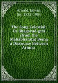 The Song Celestial: Or Bhagavad-gita (from the Mahabharata) Being a Discourse Between Arjuna .