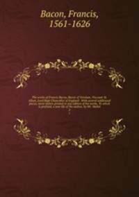 The works of Francis Bacon, Baron of Verulam, Viscount St. Alban, Lord High Chancellor of England . With several additional pieces, never before printed in any edition of his works. To which is prefixed, a new life of the author, by Mr. Mallet. 2