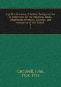 A political survey of Britain: being a series of reflections on the situation, lands, inhabitants, revenues, colonies, and commerce of this island . 2