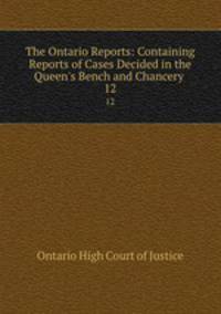 The Ontario Reports: Containing Reports of Cases Decided in the Queen`s Bench and Chancery .. 12